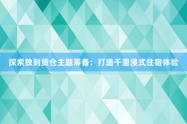 探索独到货仓主题筹备：打造千里浸式住宿体验