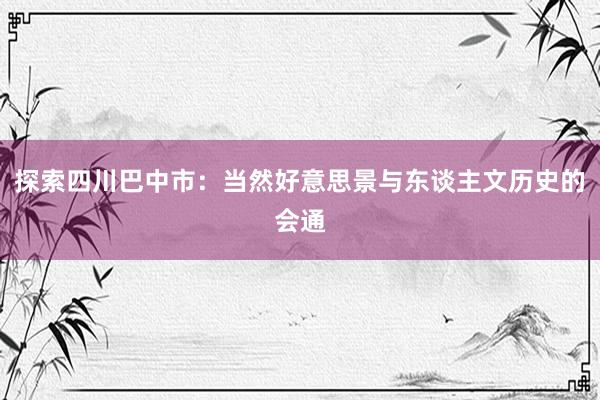 探索四川巴中市：当然好意思景与东谈主文历史的会通