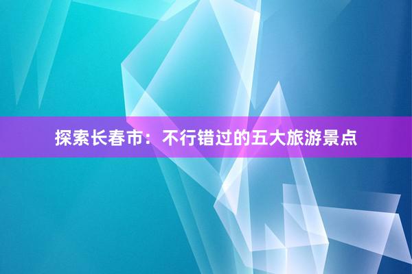 探索长春市：不行错过的五大旅游景点